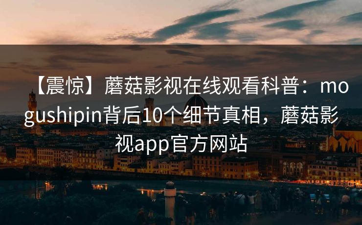 【震惊】蘑菇影视在线观看科普：mogushipin背后10个细节真相，蘑菇影视app官方网站