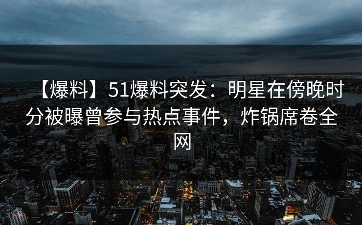 【爆料】51爆料突发：明星在傍晚时分被曝曾参与热点事件，炸锅席卷全网