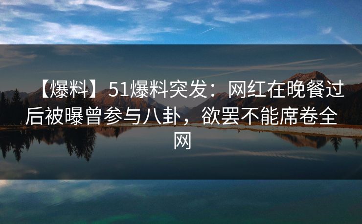 【爆料】51爆料突发：网红在晚餐过后被曝曾参与八卦，欲罢不能席卷全网