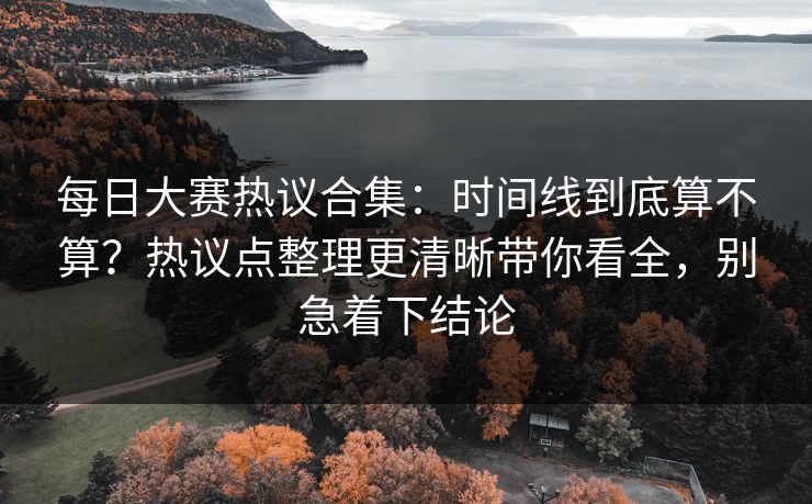 每日大赛热议合集：时间线到底算不算？热议点整理更清晰带你看全，别急着下结论