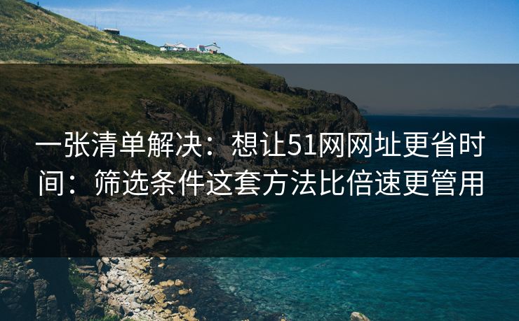 一张清单解决：想让51网网址更省时间：筛选条件这套方法比倍速更管用
