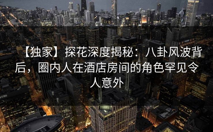 【独家】探花深度揭秘：八卦风波背后，圈内人在酒店房间的角色罕见令人意外