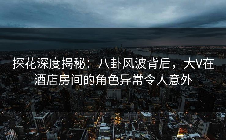 探花深度揭秘：八卦风波背后，大V在酒店房间的角色异常令人意外