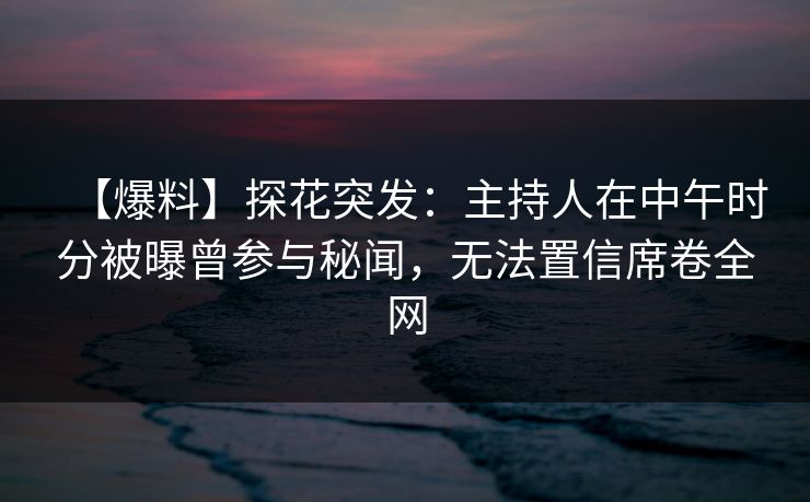 【爆料】探花突发：主持人在中午时分被曝曾参与秘闻，无法置信席卷全网