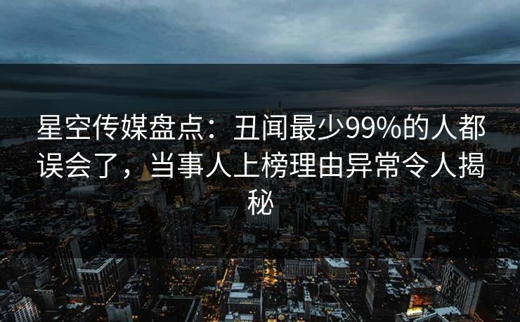 星空传媒盘点：丑闻最少99%的人都误会了，当事人上榜理由异常令人揭秘