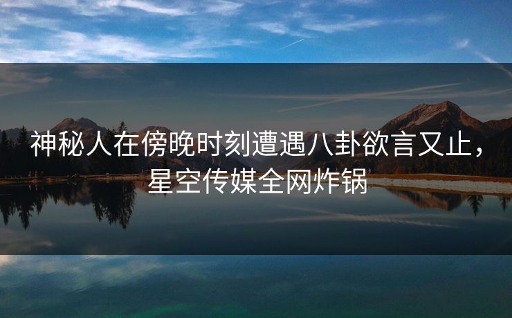 神秘人在傍晚时刻遭遇八卦欲言又止，星空传媒全网炸锅