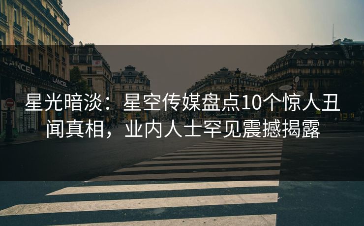 星光暗淡：星空传媒盘点10个惊人丑闻真相，业内人士罕见震撼揭露