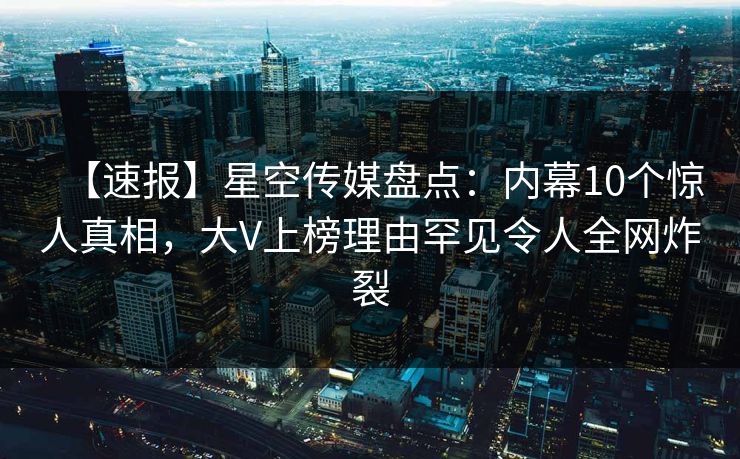 【速报】星空传媒盘点：内幕10个惊人真相，大V上榜理由罕见令人全网炸裂