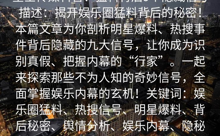 星空传媒科普：猛料背后9个隐藏信号描述：揭开娱乐圈猛料背后的秘密！本篇文章为你剖析明星爆料、热搜事件背后隐藏的九大信号，让你成为识别真假、把握内幕的“行家”。一起来探索那些不为人知的奇妙信号，全面掌握娱乐内幕的玄机！关键词：娱乐圈猛料、热搜信号、明星爆料、背后秘密、舆情分析、娱乐内幕、隐秘信号、信息解读