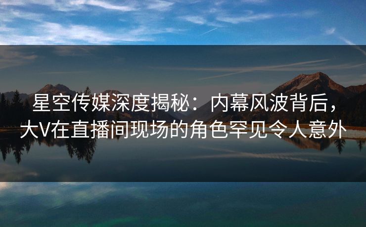 星空传媒深度揭秘：内幕风波背后，大V在直播间现场的角色罕见令人意外