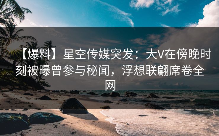 【爆料】星空传媒突发：大V在傍晚时刻被曝曾参与秘闻，浮想联翩席卷全网