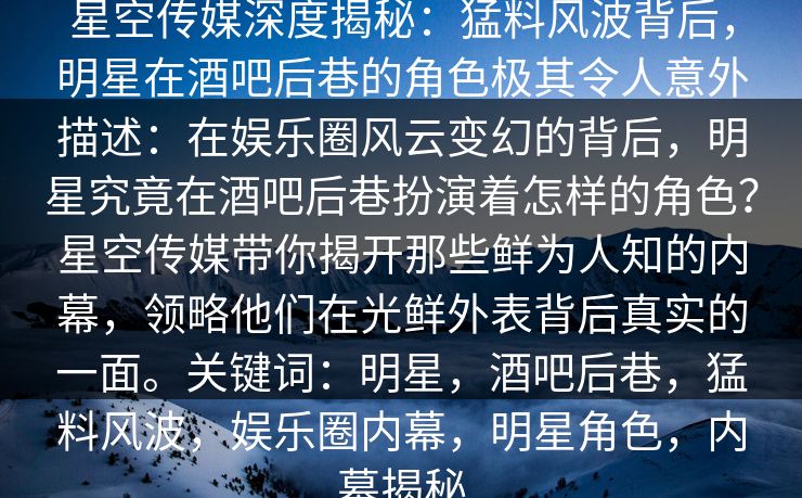 星空传媒深度揭秘:猛料风波背后,明星在酒吧后巷的角色极其令人意外描述:在娱乐圈风云变幻的背后,明星究竟在酒吧后巷扮演着怎样的角色?星空传媒带你揭开那些鲜为人知的内幕,领略他们在光鲜外表背后真实的一面。关键词:明星,酒吧后巷,猛料风波,娱乐圈内幕,明星角色,内幕揭秘 星空传媒深度揭秘:猛料风波背后,明星在酒吧后巷的角色极其令人意外描述:在娱乐圈风云变幻的背后,明星究竟在酒吧后巷扮演着怎样的角色?星空传媒带你揭开那些鲜为人知的内幕,领略他们在光鲜外表背后真实的一面。关键词:明星,酒吧后巷,猛料风波,娱乐圈内幕,明星角色,内幕揭秘