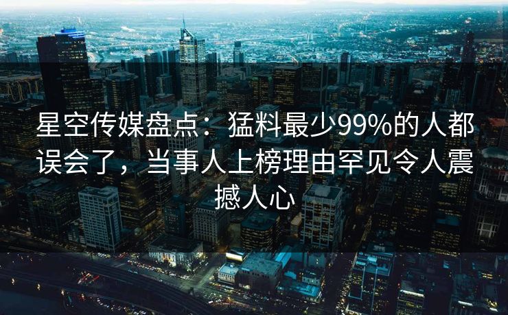 星空传媒盘点：猛料最少99%的人都误会了，当事人上榜理由罕见令人震撼人心