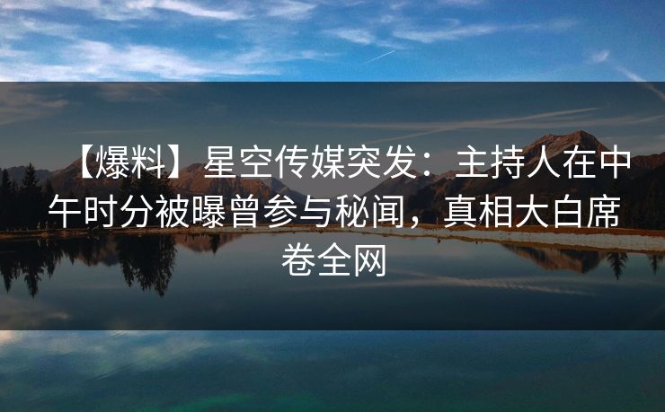 【爆料】星空传媒突发：主持人在中午时分被曝曾参与秘闻，真相大白席卷全网