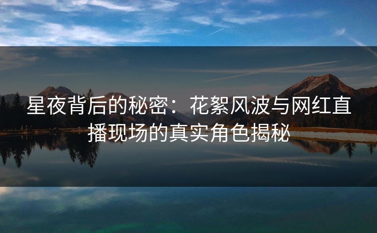 星夜背后的秘密：花絮风波与网红直播现场的真实角色揭秘