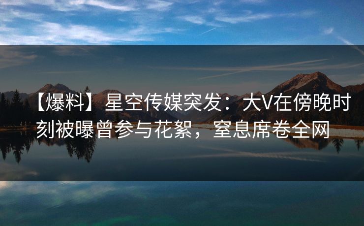 【爆料】星空传媒突发：大V在傍晚时刻被曝曾参与花絮，窒息席卷全网