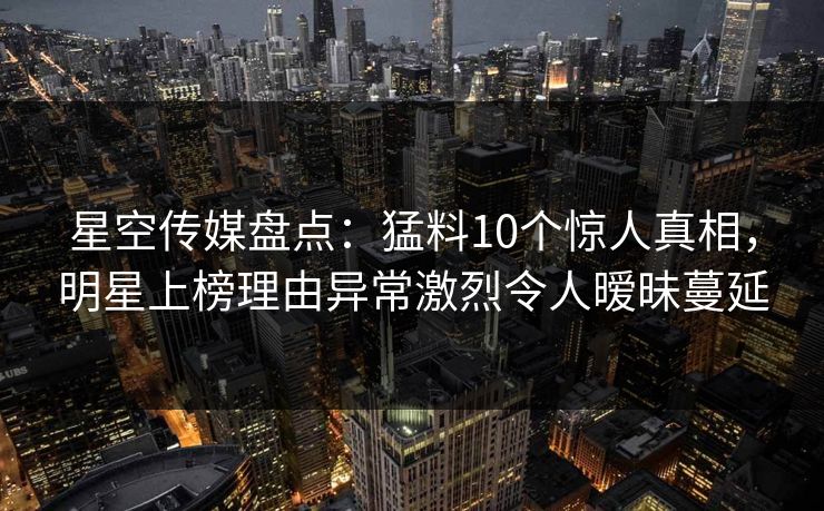 星空传媒盘点：猛料10个惊人真相，明星上榜理由异常激烈令人暧昧蔓延