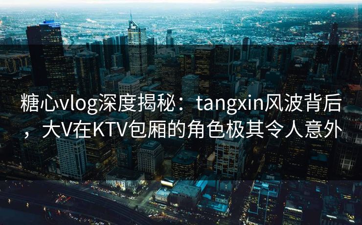 糖心vlog深度揭秘：tangxin风波背后，大V在KTV包厢的角色极其令人意外