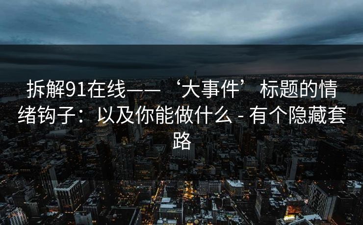 拆解91在线——‘大事件’标题的情绪钩子：以及你能做什么 - 有个隐藏套路