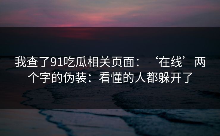 我查了91吃瓜相关页面：‘在线’两个字的伪装：看懂的人都躲开了