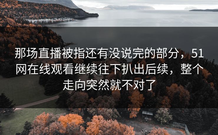 那场直播被指还有没说完的部分，51网在线观看继续往下扒出后续，整个走向突然就不对了